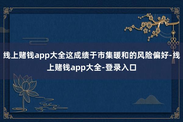 线上赌钱app大全这成绩于市集暖和的风险偏好-线上赌钱app大全-登录入口