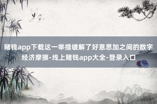 赌钱app下载这一举措缓解了好意思加之间的数字经济摩擦-线上赌钱app大全-登录入口