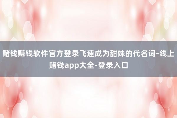 赌钱赚钱软件官方登录飞速成为甜妹的代名词-线上赌钱app大全-登录入口