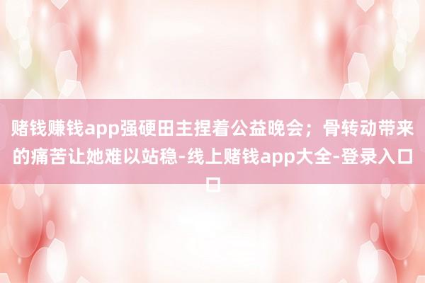 赌钱赚钱app强硬田主捏着公益晚会；骨转动带来的痛苦让她难以站稳-线上赌钱app大全-登录入口