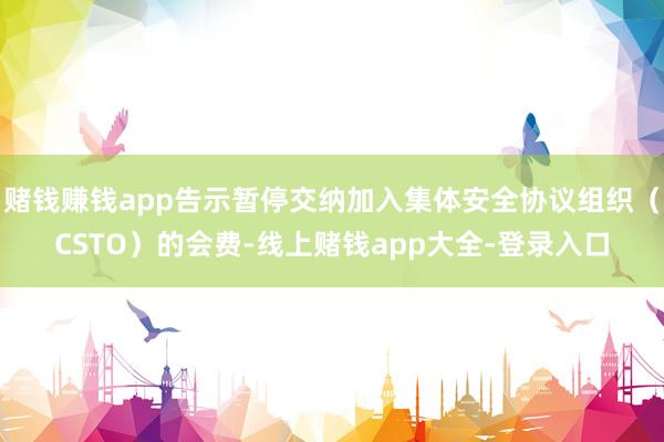 赌钱赚钱app告示暂停交纳加入集体安全协议组织（CSTO）的会费-线上赌钱app大全-登录入口