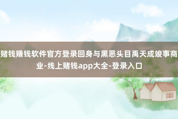 赌钱赚钱软件官方登录回身与黑恶头目禹天成竣事商业-线上赌钱app大全-登录入口