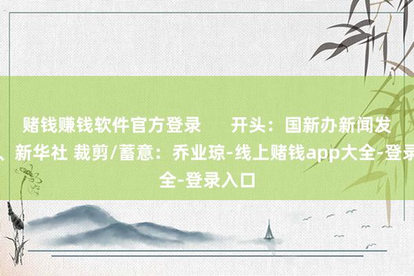 赌钱赚钱软件官方登录      开头：国新办新闻发布会、新华社 裁剪/蓄意：乔业琼-线上赌钱app大全-登录入口