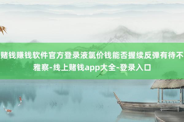 赌钱赚钱软件官方登录液氯价钱能否握续反弹有待不雅察-线上赌钱app大全-登录入口