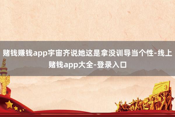 赌钱赚钱app宇宙齐说她这是拿没训导当个性-线上赌钱app大全-登录入口