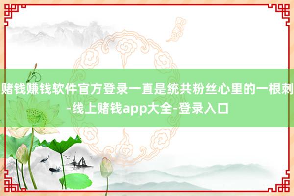 赌钱赚钱软件官方登录一直是统共粉丝心里的一根刺-线上赌钱app大全-登录入口
