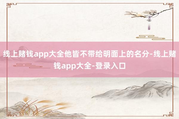 线上赌钱app大全他皆不带给明面上的名分-线上赌钱app大全-登录入口