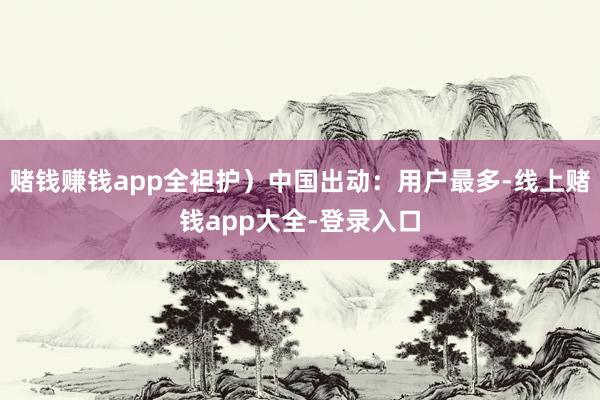 赌钱赚钱app全袒护）中国出动：用户最多-线上赌钱app大全-登录入口