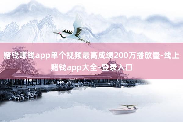 赌钱赚钱app单个视频最高成绩200万播放量-线上赌钱app大全-登录入口