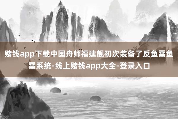 赌钱app下载中国舟师福建舰初次装备了反鱼雷鱼雷系统-线上赌钱app大全-登录入口