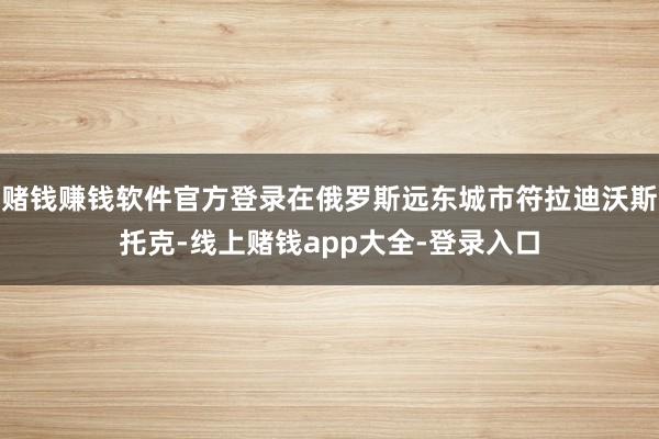 赌钱赚钱软件官方登录在俄罗斯远东城市符拉迪沃斯托克-线上赌钱app大全-登录入口