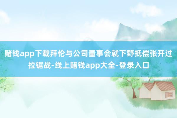 赌钱app下载拜伦与公司董事会就下野抵偿张开过拉锯战-线上赌钱app大全-登录入口