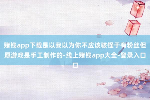 赌钱app下载是以我以为你不应该骇怪于有粉丝但愿游戏是手工制作的-线上赌钱app大全-登录入口