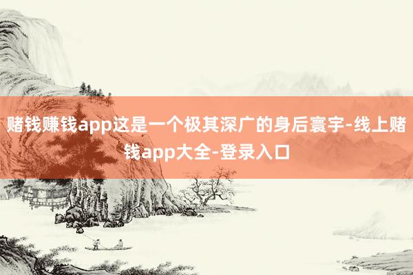 赌钱赚钱app这是一个极其深广的身后寰宇-线上赌钱app大全-登录入口
