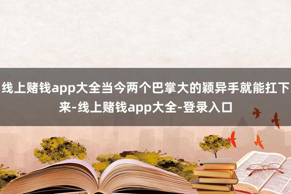 线上赌钱app大全当今两个巴掌大的颖异手就能扛下来-线上赌钱app大全-登录入口