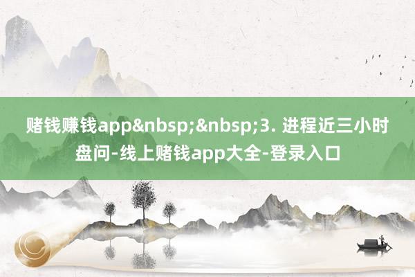 赌钱赚钱app3. 进程近三小时盘问-线上赌钱app大全-登录入口