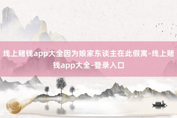 线上赌钱app大全因为娘家东谈主在此假寓-线上赌钱app大全-登录入口