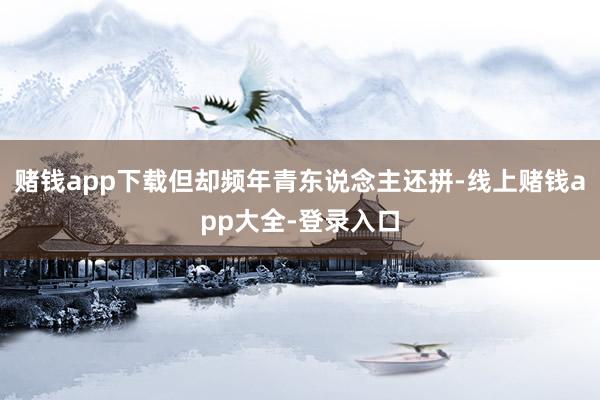 赌钱app下载但却频年青东说念主还拼-线上赌钱app大全-登录入口