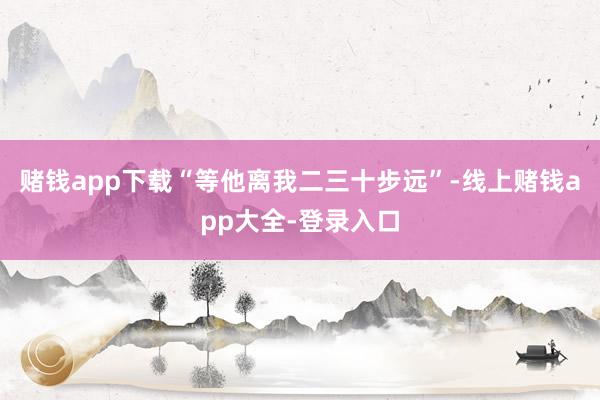 赌钱app下载“等他离我二三十步远”-线上赌钱app大全-登录入口
