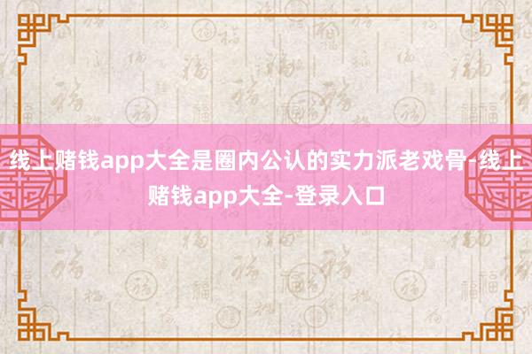 线上赌钱app大全是圈内公认的实力派老戏骨-线上赌钱app大全-登录入口