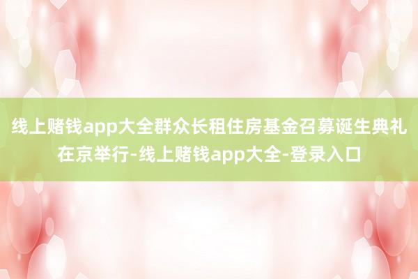 线上赌钱app大全群众长租住房基金召募诞生典礼在京举行-线上赌钱app大全-登录入口