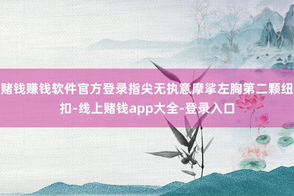 赌钱赚钱软件官方登录指尖无执意摩挲左胸第二颗纽扣-线上赌钱app大全-登录入口