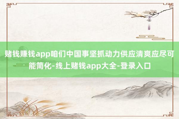 赌钱赚钱app咱们中国事坚抓动力供应清爽应尽可能简化-线上赌钱app大全-登录入口