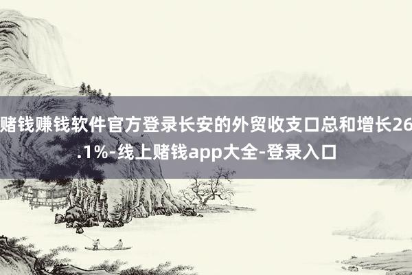 赌钱赚钱软件官方登录长安的外贸收支口总和增长26.1%-线上赌钱app大全-登录入口