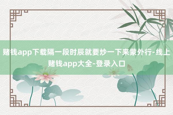 赌钱app下载隔一段时辰就要炒一下来蒙外行-线上赌钱app大全-登录入口