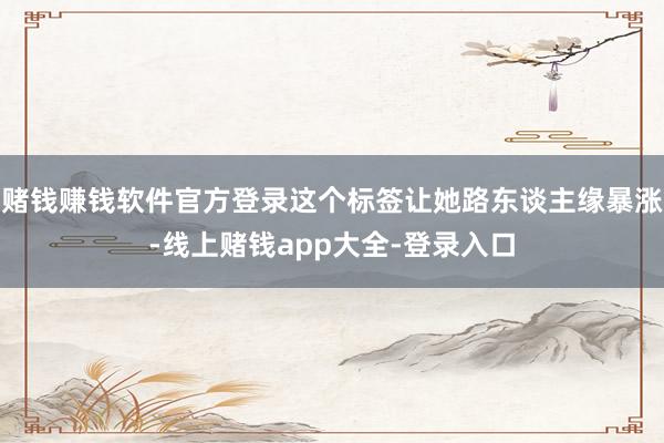 赌钱赚钱软件官方登录这个标签让她路东谈主缘暴涨-线上赌钱app大全-登录入口