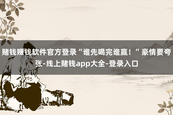 赌钱赚钱软件官方登录“谁先喝完谁赢！”豪情要夸张-线上赌钱app大全-登录入口