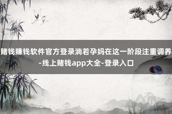 赌钱赚钱软件官方登录淌若孕妈在这一阶段注重调养-线上赌钱app大全-登录入口