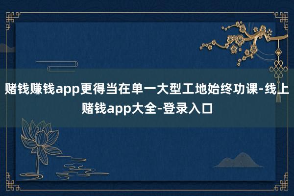 赌钱赚钱app更得当在单一大型工地始终功课-线上赌钱app大全-登录入口