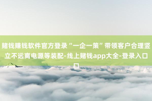 赌钱赚钱软件官方登录“一企一策”带领客户合理竖立不远离电源等装配-线上赌钱app大全-登录入口