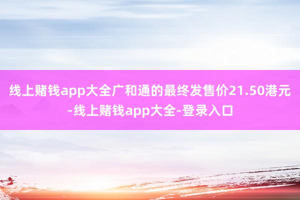 线上赌钱app大全广和通的最终发售价21.50港元-线上赌钱app大全-登录入口