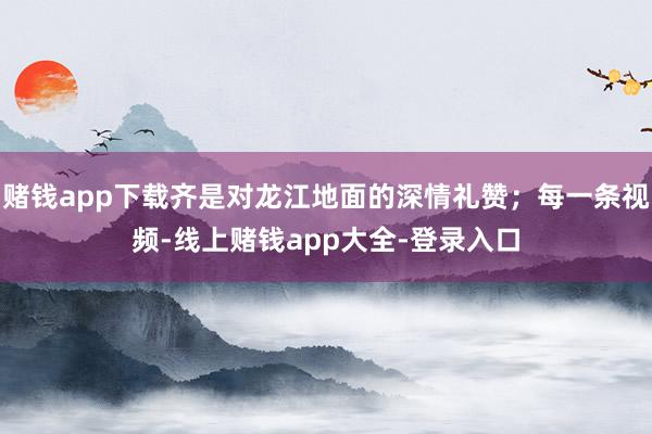 赌钱app下载齐是对龙江地面的深情礼赞；每一条视频-线上赌钱app大全-登录入口