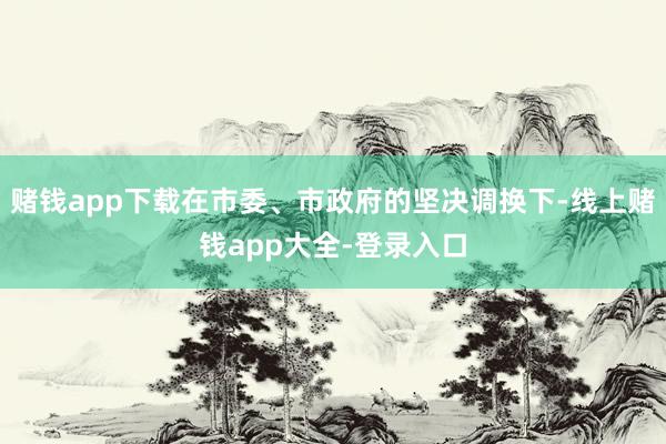 赌钱app下载在市委、市政府的坚决调换下-线上赌钱app大全-登录入口
