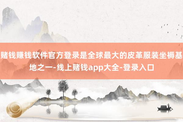 赌钱赚钱软件官方登录是全球最大的皮革服装坐褥基地之一-线上赌钱app大全-登录入口