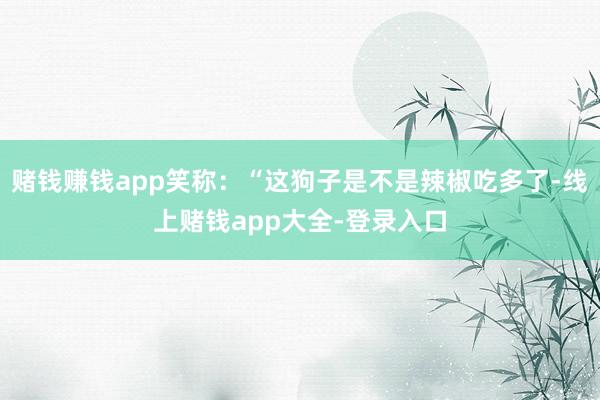 赌钱赚钱app笑称：“这狗子是不是辣椒吃多了-线上赌钱app大全-登录入口