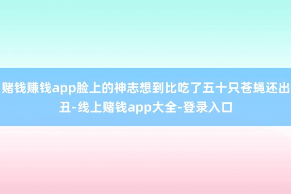 赌钱赚钱app脸上的神志想到比吃了五十只苍蝇还出丑-线上赌钱app大全-登录入口