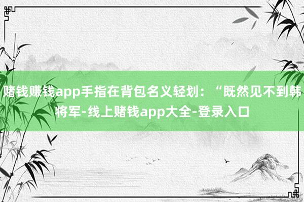 赌钱赚钱app手指在背包名义轻划：“既然见不到韩将军-线上赌钱app大全-登录入口