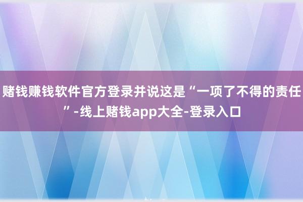 赌钱赚钱软件官方登录并说这是“一项了不得的责任”-线上赌钱app大全-登录入口