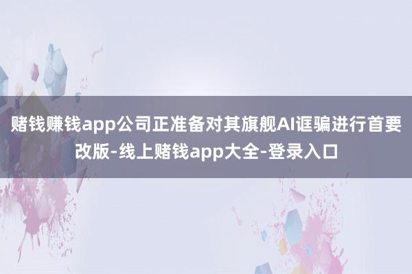 赌钱赚钱app公司正准备对其旗舰AI诓骗进行首要改版-线上赌钱app大全-登录入口