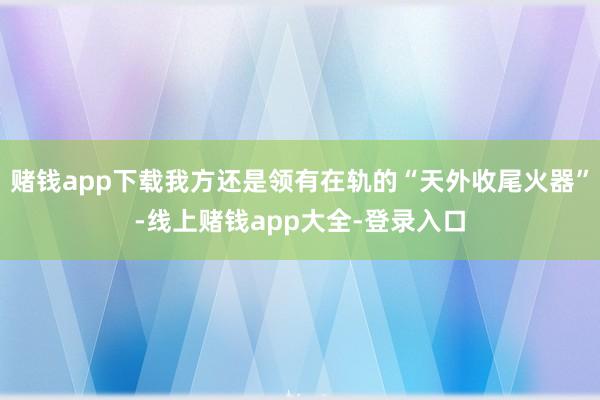 赌钱app下载我方还是领有在轨的“天外收尾火器”-线上赌钱app大全-登录入口