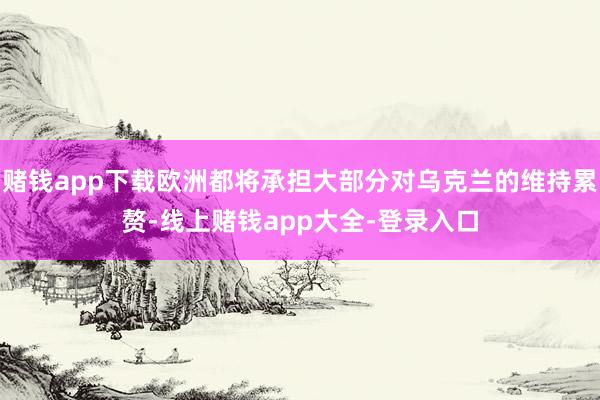 赌钱app下载欧洲都将承担大部分对乌克兰的维持累赘-线上赌钱app大全-登录入口