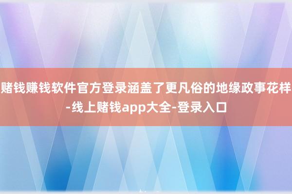 赌钱赚钱软件官方登录涵盖了更凡俗的地缘政事花样-线上赌钱app大全-登录入口