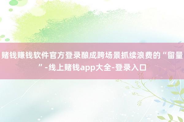 赌钱赚钱软件官方登录酿成跨场景抓续浪费的“留量”-线上赌钱app大全-登录入口