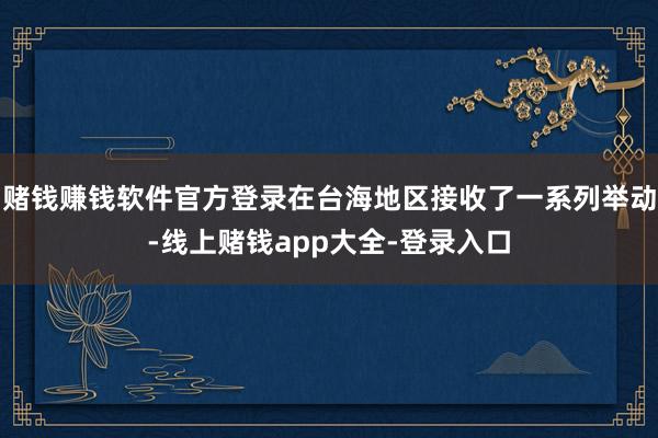 赌钱赚钱软件官方登录在台海地区接收了一系列举动-线上赌钱app大全-登录入口