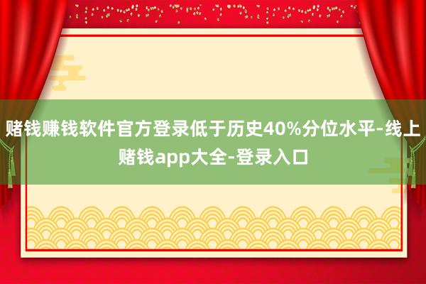 赌钱赚钱软件官方登录低于历史40%分位水平-线上赌钱app大全-登录入口