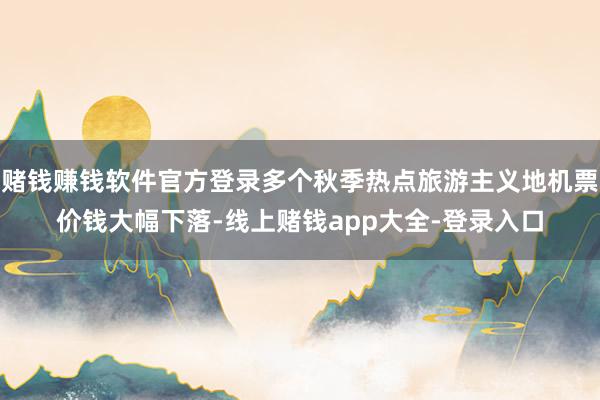 赌钱赚钱软件官方登录多个秋季热点旅游主义地机票价钱大幅下落-线上赌钱app大全-登录入口